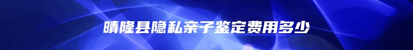 晴隆县隐私亲子鉴定费用多少