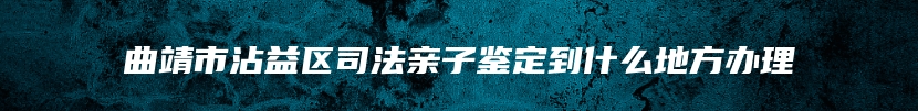 曲靖市沾益区司法亲子鉴定到什么地方办理