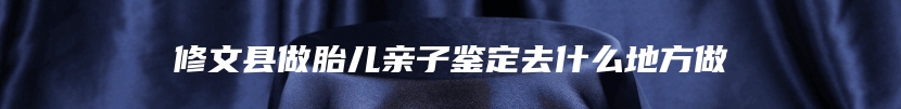 修文县做胎儿亲子鉴定去什么地方做