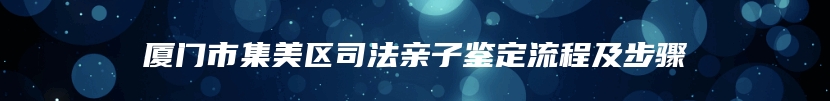 厦门市集美区司法亲子鉴定流程及步骤