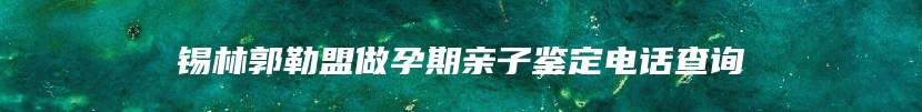 锡林郭勒盟做孕期亲子鉴定电话查询