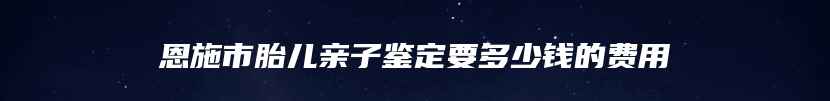 恩施市胎儿亲子鉴定要多少钱的费用