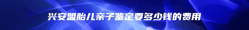 兴安盟胎儿亲子鉴定要多少钱的费用
