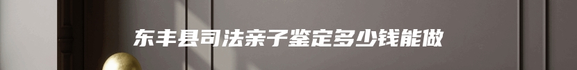 东丰县司法亲子鉴定多少钱能做