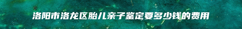 洛阳市洛龙区胎儿亲子鉴定要多少钱的费用