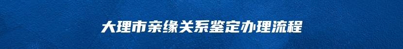 大理市亲缘关系鉴定办理流程