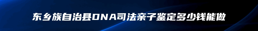 东乡族自治县DNA司法亲子鉴定多少钱能做