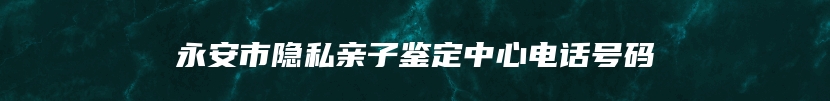 永安市隐私亲子鉴定中心电话号码