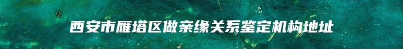 西安市雁塔区做亲缘关系鉴定机构地址