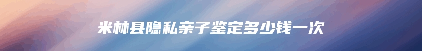 米林县隐私亲子鉴定多少钱一次