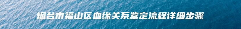 烟台市福山区血缘关系鉴定流程详细步骤