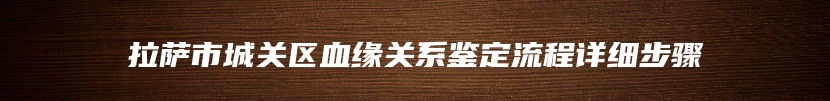 拉萨市城关区血缘关系鉴定流程详细步骤