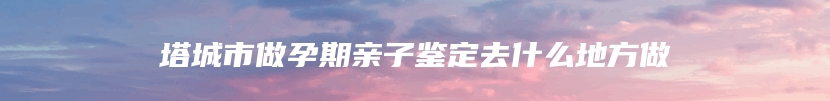 塔城市做孕期亲子鉴定去什么地方做