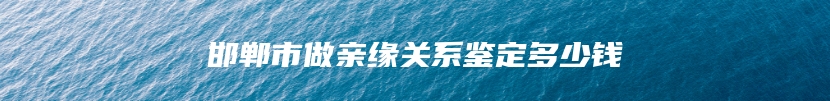 邯郸市做亲缘关系鉴定多少钱