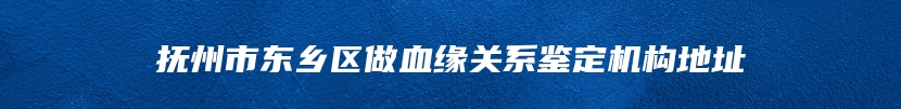 抚州市东乡区做血缘关系鉴定机构地址