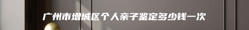 广州市增城区个人亲子鉴定多少钱一次