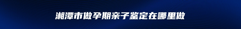 湘潭市做孕期亲子鉴定在哪里做