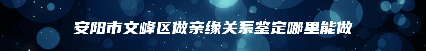 安阳市文峰区做亲缘关系鉴定哪里能做