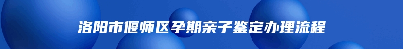 洛阳市偃师区孕期亲子鉴定办理流程