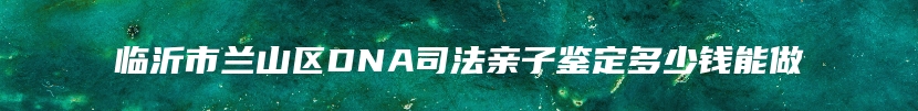 临沂市兰山区DNA司法亲子鉴定多少钱能做