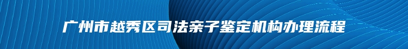 广州市越秀区司法亲子鉴定机构办理流程