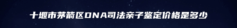 十堰市茅箭区DNA司法亲子鉴定价格是多少