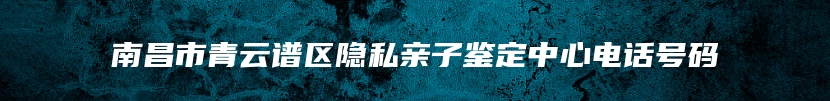 南昌市青云谱区隐私亲子鉴定中心电话号码