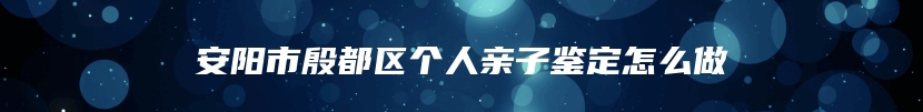 安阳市殷都区个人亲子鉴定怎么做