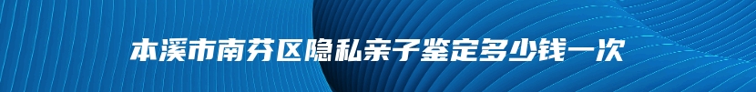 本溪市南芬区隐私亲子鉴定多少钱一次