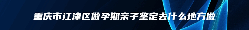 重庆市江津区做孕期亲子鉴定去什么地方做