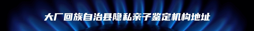 大厂回族自治县隐私亲子鉴定机构地址