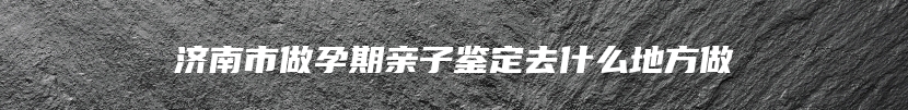 济南市做孕期亲子鉴定去什么地方做