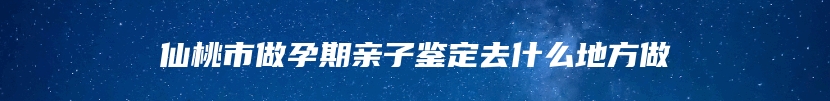 仙桃市做孕期亲子鉴定去什么地方做