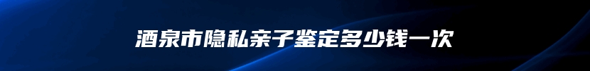 酒泉市隐私亲子鉴定多少钱一次