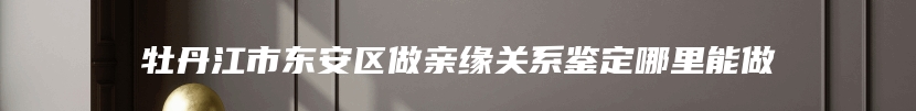 牡丹江市东安区做亲缘关系鉴定哪里能做