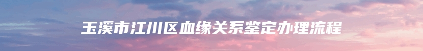 玉溪市江川区血缘关系鉴定办理流程