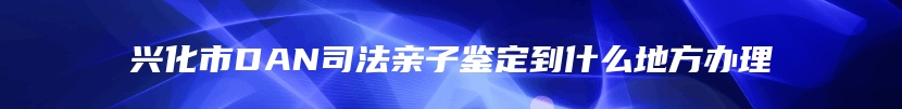 兴化市DAN司法亲子鉴定到什么地方办理