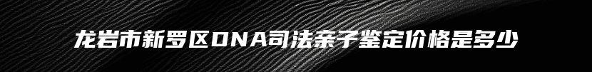 龙岩市新罗区DNA司法亲子鉴定价格是多少