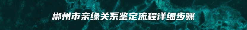 郴州市亲缘关系鉴定流程详细步骤