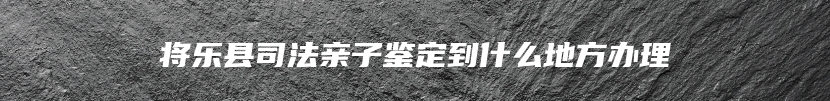 将乐县司法亲子鉴定到什么地方办理