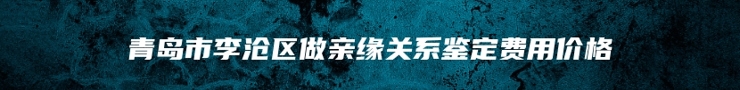 青岛市李沧区做亲缘关系鉴定费用价格