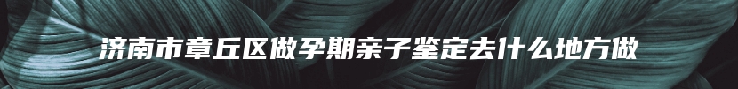 济南市章丘区做孕期亲子鉴定去什么地方做