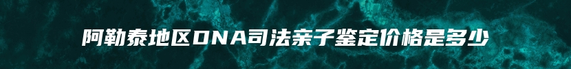 阿勒泰地区DNA司法亲子鉴定价格是多少