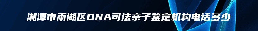 湘潭市雨湖区DNA司法亲子鉴定机构电话多少