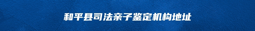 和平县司法亲子鉴定机构地址