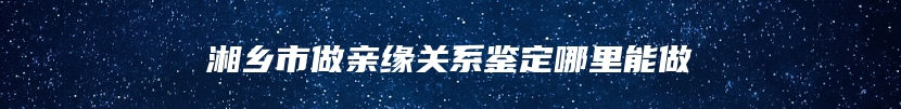 湘乡市做亲缘关系鉴定哪里能做