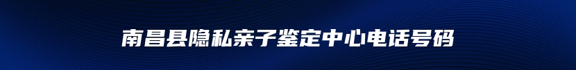 南昌县隐私亲子鉴定中心电话号码