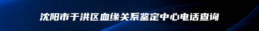 沈阳市于洪区血缘关系鉴定中心电话查询