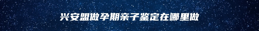 兴安盟做孕期亲子鉴定在哪里做