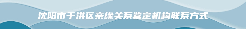 沈阳市于洪区亲缘关系鉴定机构联系方式